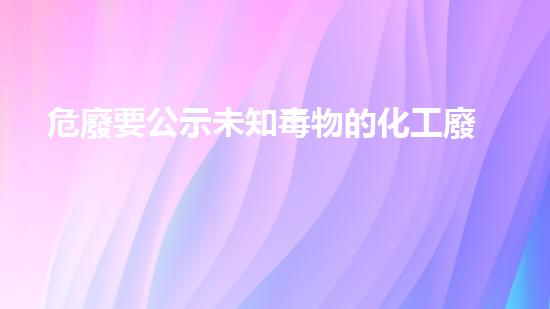 危廢要公示未知毒物的化工廢料：危險(xiǎn)藏在我們身邊？